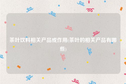 茶叶饮料相关产品或作用(茶叶的相关产品有哪些)
