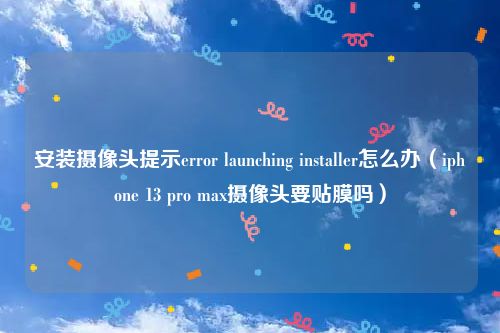 安装摄像头提示error launching installer怎么办（iphone 13 pro max摄像头要贴膜吗）