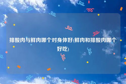 排酸肉与鲜肉哪个对身体好(鲜肉和排酸肉哪个好吃)