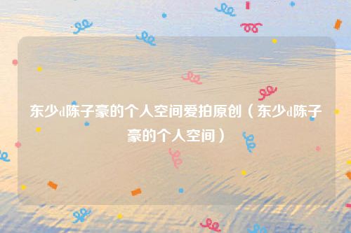 东少d陈子豪的个人空间爱拍原创（东少d陈子豪的个人空间）