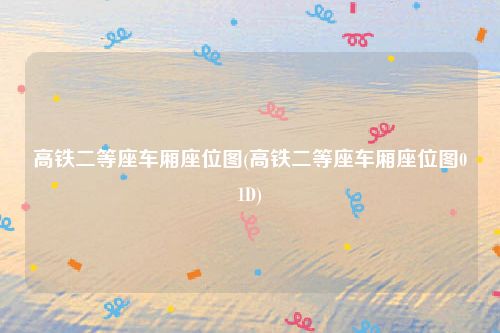 高铁二等座车厢座位图(高铁二等座车厢座位图01D)