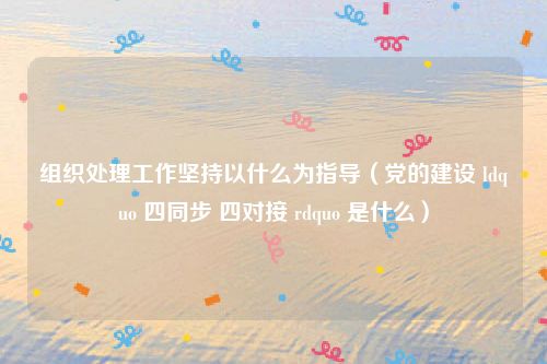 组织处理工作坚持以什么为指导（党的建设 ldquo 四同步 四对接 rdquo 是什么）