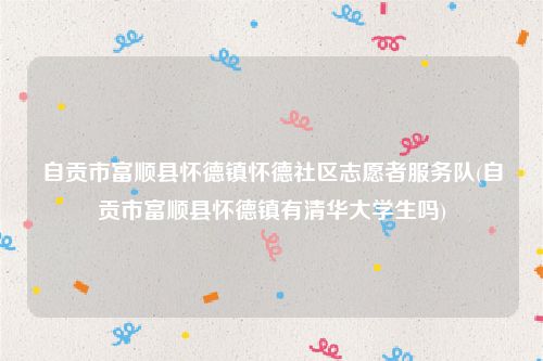 自贡市富顺县怀德镇怀德社区志愿者服务队(自贡市富顺县怀德镇有清华大学生吗)