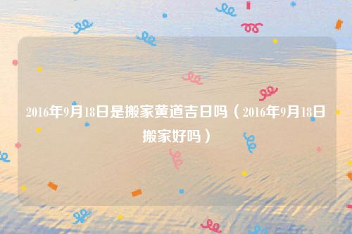 2016年9月18日是搬家黄道吉日吗（2016年9月18日搬家好吗）
