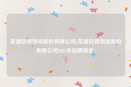 芜湖安得物流股份有限公司(芜湖安得物流股份有限公司2021年招聘简章)
