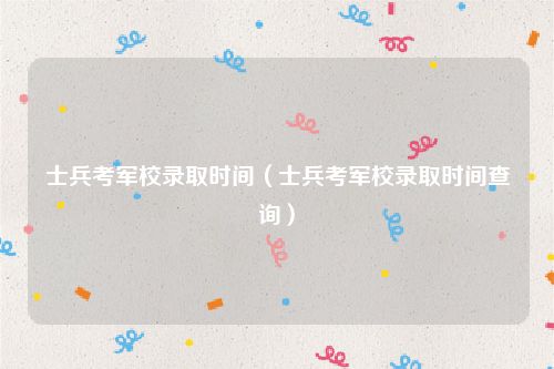士兵考军校录取时间（士兵考军校录取时间查询）