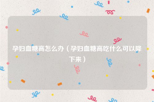 孕妇血糖高怎么办（孕妇血糖高吃什么可以降下来）