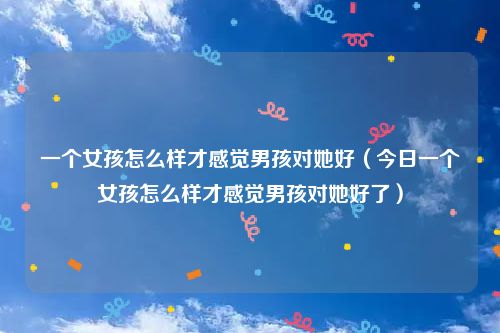 一个女孩怎么样才感觉男孩对她好（今日一个女孩怎么样才感觉男孩对她好了）
