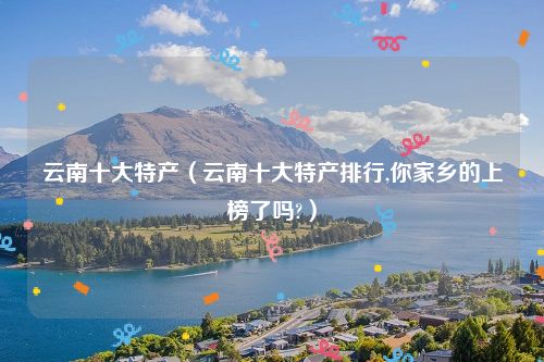 云南十大特产（云南十大特产排行,你家乡的上榜了吗?）