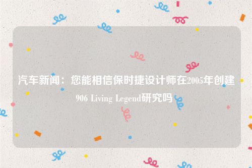 汽车新闻：您能相信保时捷设计师在2005年创建906 Living Legend研究吗 