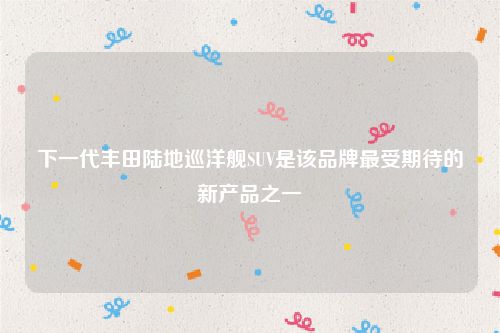 下一代丰田陆地巡洋舰SUV是该品牌最受期待的新产品之一