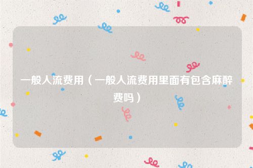 一般人流费用（一般人流费用里面有包含麻醉费吗）