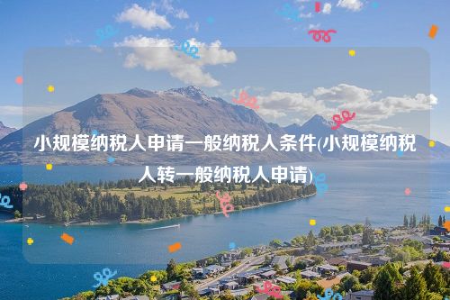小规模纳税人申请一般纳税人条件(小规模纳税人转一般纳税人申请)