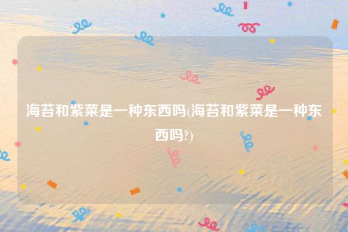 海苔和紫菜是一种东西吗(海苔和紫菜是一种东西吗?)