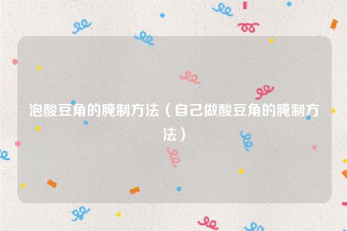 泡酸豆角的腌制方法（自己做酸豆角的腌制方法）