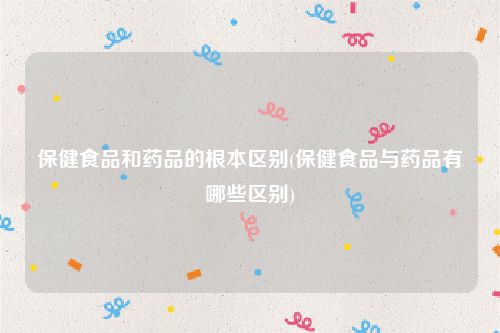 保健食品和药品的根本区别(保健食品与药品有哪些区别)