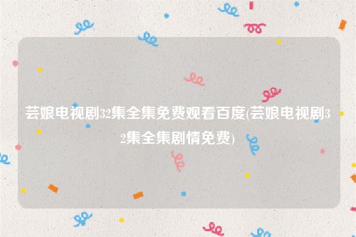 芸娘电视剧32集全集免费观看百度(芸娘电视剧32集全集剧情免费)
