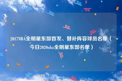 2017NBA全明星东部首发、替补阵容球员名单（今日2020nba全明星东部名单）