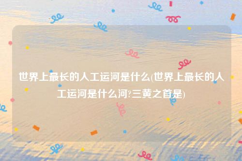 世界上最长的人工运河是什么(世界上最长的人工运河是什么河?三黄之首是)