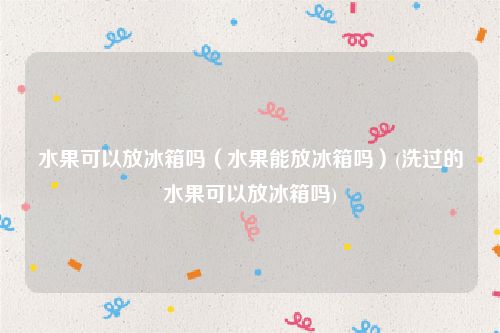 水果可以放冰箱吗（水果能放冰箱吗）(洗过的水果可以放冰箱吗)
