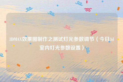 3DMAX效果图制作之测试灯光参数调节（今日3d室内灯光参数设置）