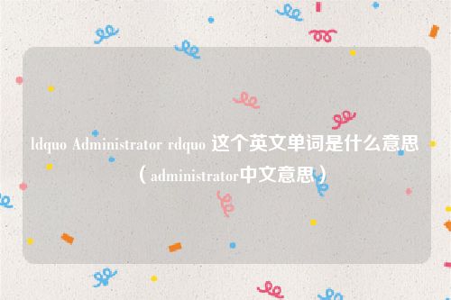 ldquo Administrator rdquo 这个英文单词是什么意思（administrator中文意思）