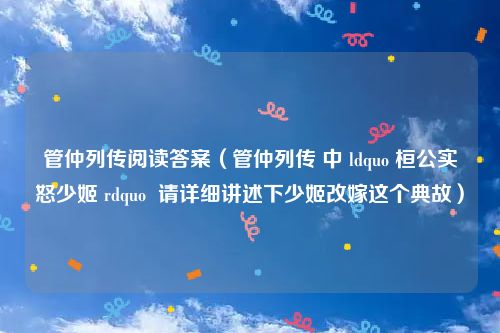 管仲列传阅读答案（管仲列传 中 ldquo 桓公实怒少姬 rdquo  请详细讲述下少姬改嫁这个典故）