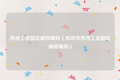 苏州工业园区邮政编码（苏州市苏州工业园区邮政编码）