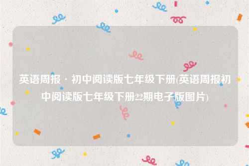 英语周报·初中阅读版七年级下册(英语周报初中阅读版七年级下册22期电子版图片)
