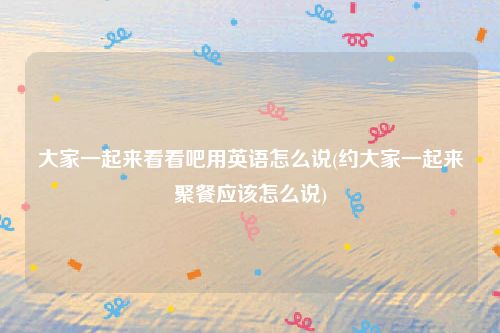 大家一起来看看吧用英语怎么说(约大家一起来聚餐应该怎么说)