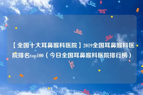 【全国十大耳鼻喉科医院】2019全国耳鼻喉科医院排名top100（今日全国耳鼻喉科医院排行榜）