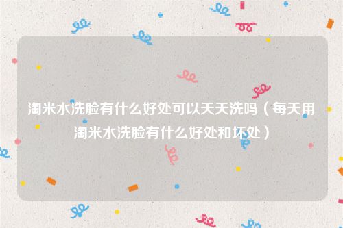 淘米水洗脸有什么好处可以天天洗吗（每天用淘米水洗脸有什么好处和坏处）
