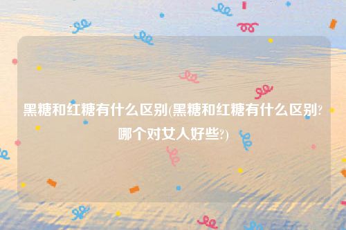 黑糖和红糖有什么区别(黑糖和红糖有什么区别?哪个对女人好些?)