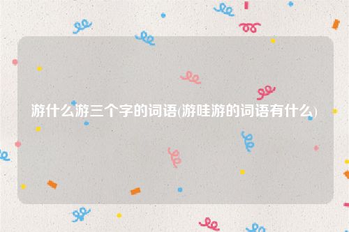 游什么游三个字的词语(游哇游的词语有什么)