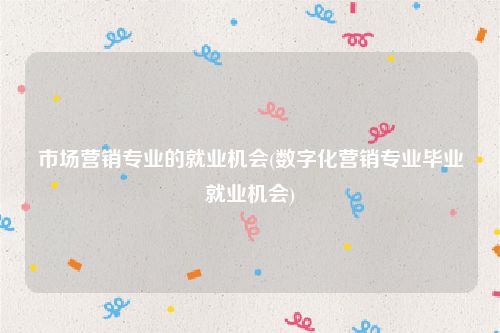 市场营销专业的就业机会(数字化营销专业毕业就业机会)