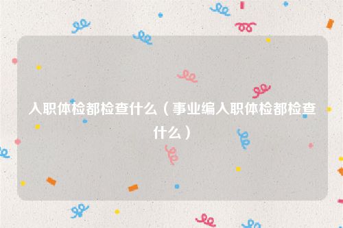 入职体检都检查什么（事业编入职体检都检查什么）