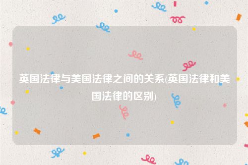 英国法律与美国法律之间的关系(英国法律和美国法律的区别)
