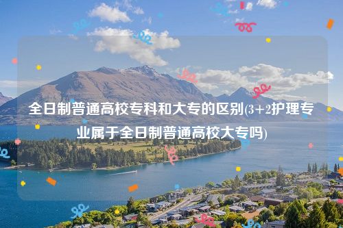 全日制普通高校专科和大专的区别(3+2护理专业属于全日制普通高校大专吗)
