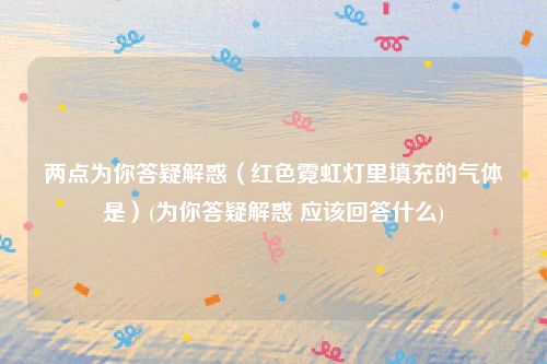 两点为你答疑解惑（红色霓虹灯里填充的气体是）(为你答疑解惑 应该回答什么)