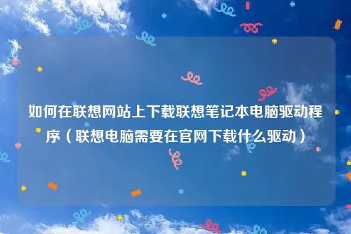 如何在联想网站上下载联想笔记本电脑驱动程序（联想电脑需要在官网下载什么驱动）