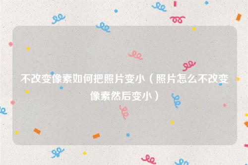 不改变像素如何把照片变小（照片怎么不改变像素然后变小）