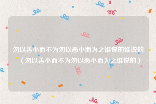 勿以善小而不为勿以恶小而为之谁说的谁说的（勿以善小而不为勿以恶小而为之谁说的）