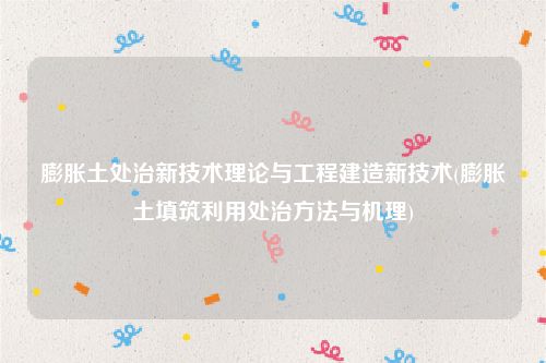膨胀土处治新技术理论与工程建造新技术(膨胀土填筑利用处治方法与机理)