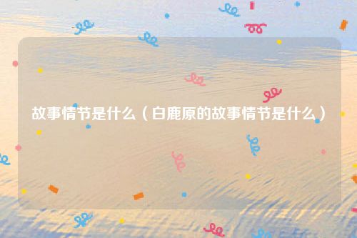 故事情节是什么（白鹿原的故事情节是什么）