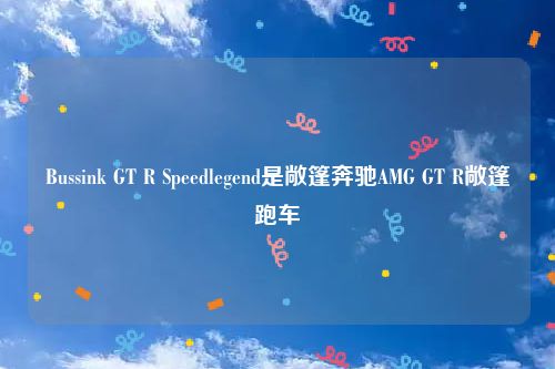 Bussink GT R Speedlegend是敞篷奔驰AMG GT R敞篷跑车