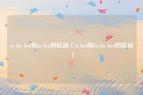 in the bed和in bed的区别（in bed和in the bed的区别）