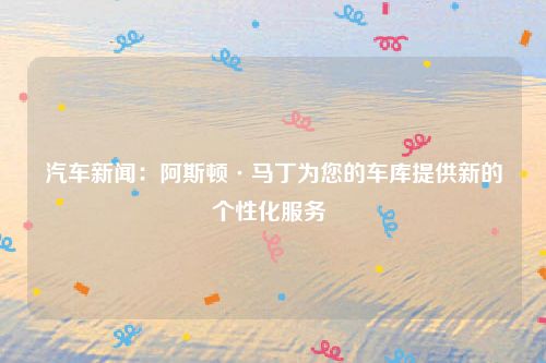 汽车新闻：阿斯顿·马丁为您的车库提供新的个性化服务 