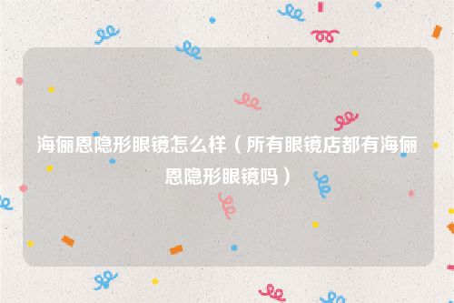 海俪恩隐形眼镜怎么样（所有眼镜店都有海俪恩隐形眼镜吗）