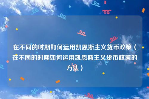 在不同的时期如何运用凯恩斯主义货币政策（在不同的时期如何运用凯恩斯主义货币政策的方法）