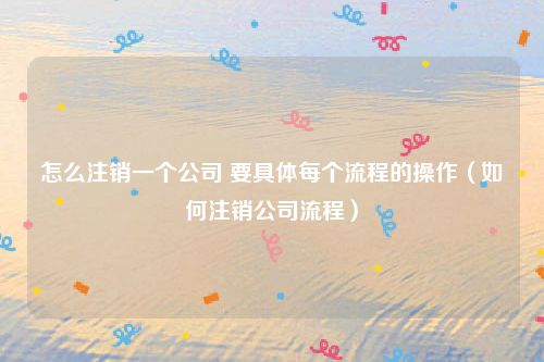 怎么注销一个公司 要具体每个流程的操作（如何注销公司流程）